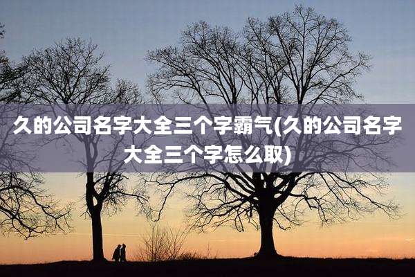 久的公司名字大全三个字霸气(久的公司名字大全三个字怎么取)
