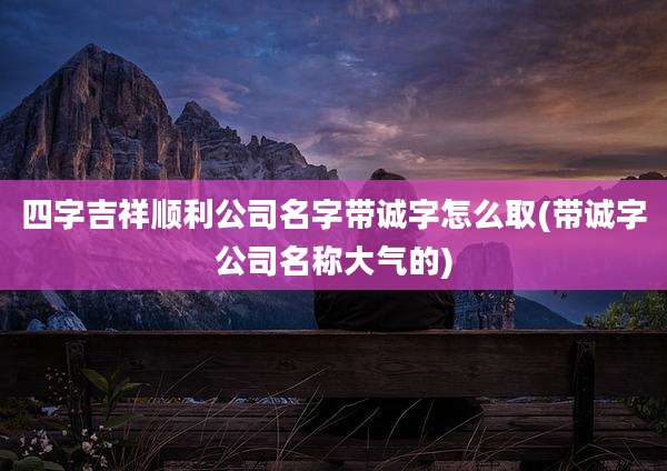 四字吉祥顺利公司名字带诚字怎么取(带诚字公司名称大气的)