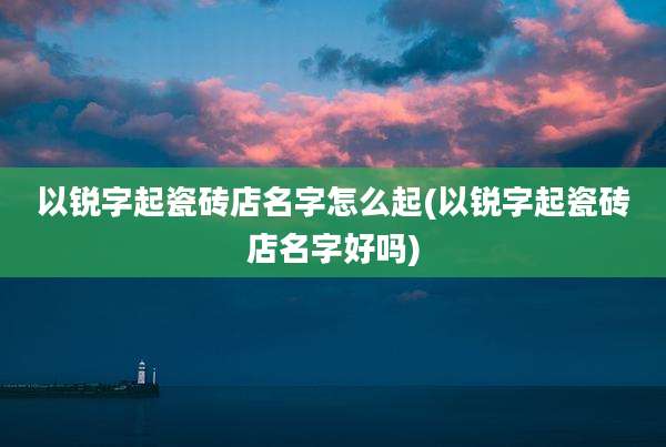 以锐字起瓷砖店名字怎么起(以锐字起瓷砖店名字好吗)