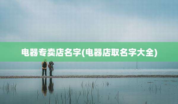 电器专卖店名字(电器店取名字大全)