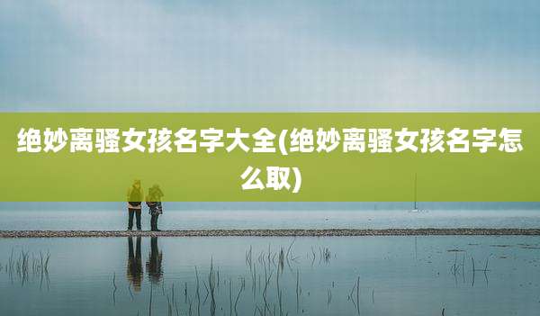 绝妙离***孩名字大全(绝妙离***孩名字怎么取)