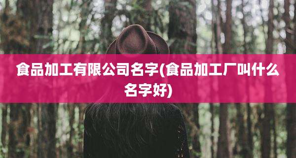 食品加工有限公司名字(食品加工厂叫什么名字好)