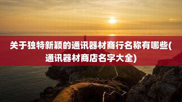 关于独特新颖的通讯器材商行名称有哪些(通讯器材商店名字大全)
