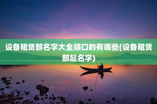 设备租赁部名字大全顺口的有哪些(设备租赁部起名字)