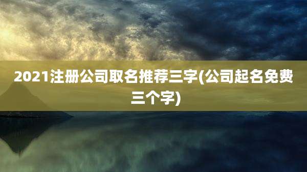 2021注册公司取名推荐三字(公司起名免费 三个字)