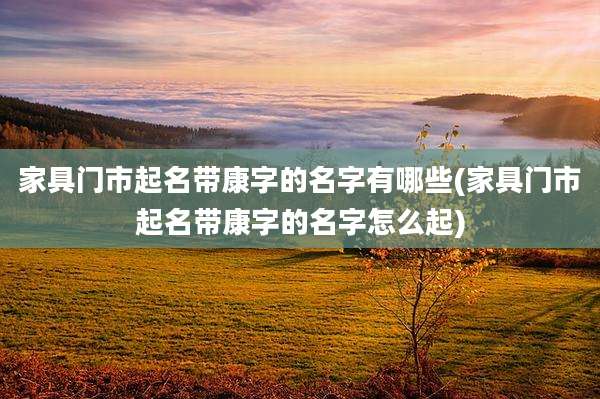 家具门市起名带康字的名字有哪些(家具门市起名带康字的名字怎么起)