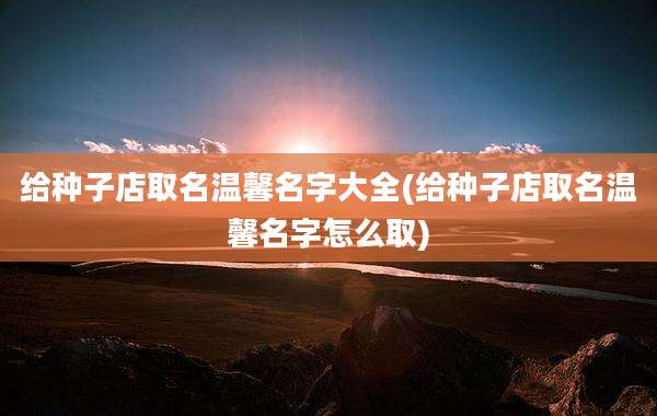 给种子店取名温馨名字大全(给种子店取名温馨名字怎么取)