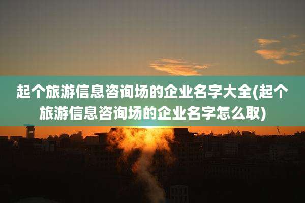 起个旅游信息咨询场的企业名字大全(起个旅游信息咨询场的企业名字怎么取)