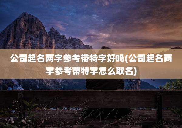 公司起名两字参考带特字好吗(公司起名两字参考带特字怎么取名)