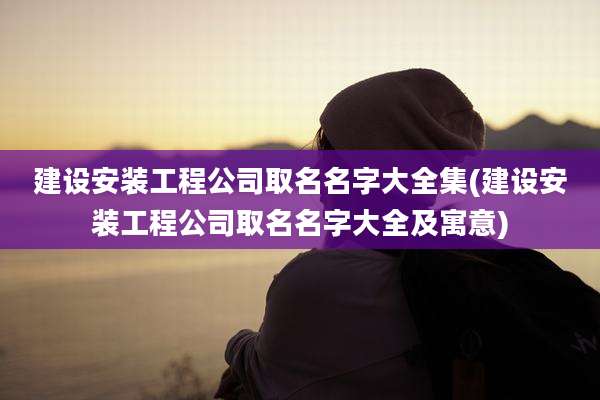 建设安装工程公司取名名字大全集(建设安装工程公司取名名字大全及寓意)