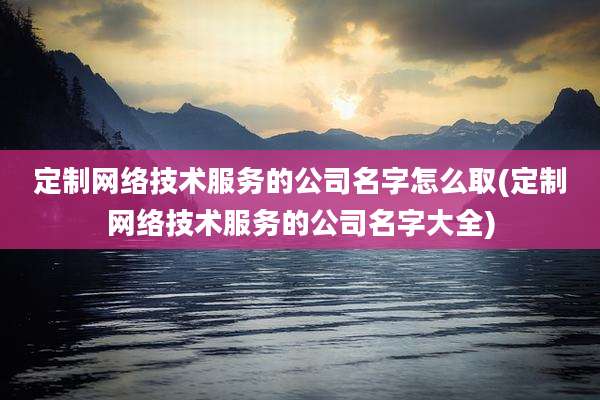 定制网络技术服务的公司名字怎么取(定制网络技术服务的公司名字大全)