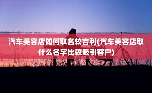 汽车美容店如何取名较吉利(汽车美容店取什么名字比较吸引客户)