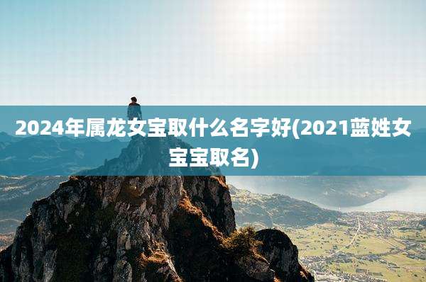 2024年属龙女宝取什么名字好(2021蓝姓女宝宝取名)