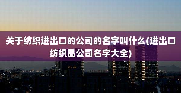关于纺织进出口的公司的名字叫什么(进出口纺织品公司名字大全)