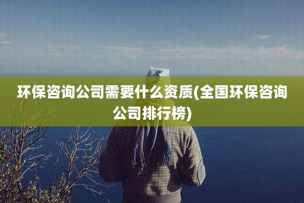 环保咨询公司需要什么资质(全国环保咨询公司排行榜)