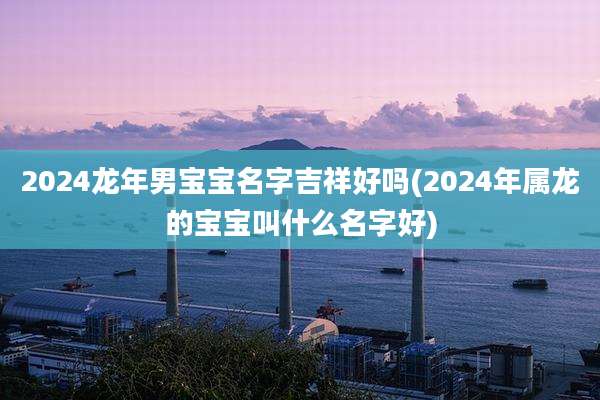 2024龙年男宝宝名字吉祥好吗(2024年属龙的宝宝叫什么名字好)