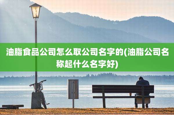 油脂食品公司怎么取公司名字的(油脂公司名称起什么名字好)