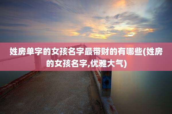 姓房单字的女孩名字最带财的有哪些(姓房的女孩名字,优雅大气)