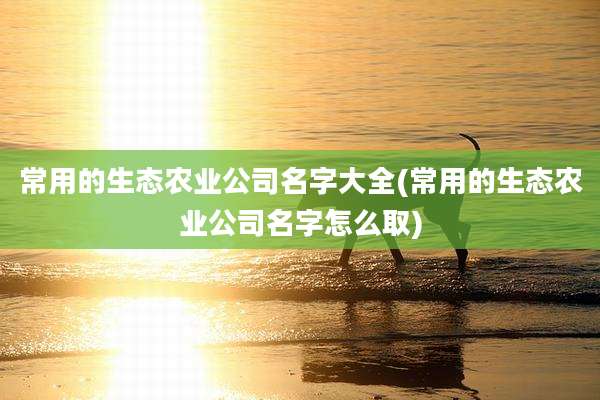 常用的生态农业公司名字大全(常用的生态农业公司名字怎么取)