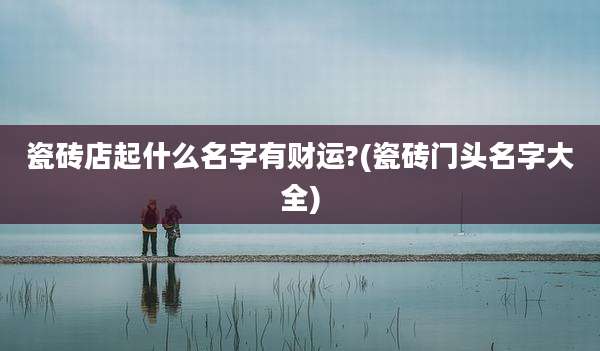 瓷砖店起什么名字有财运?(瓷砖门头名字大全)