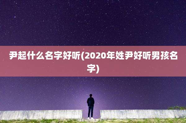 尹起什么名字好听(2020年姓尹好听男孩名字)