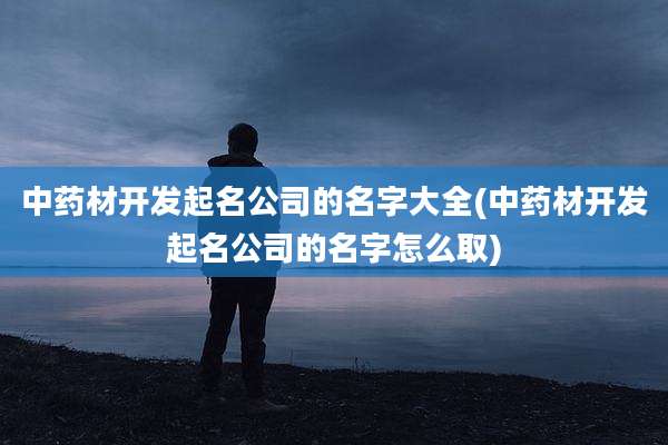 中药材开发起名公司的名字大全(中药材开发起名公司的名字怎么取)
