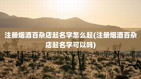 注册烟酒百杂店起名字怎么起(注册烟酒百杂店起名字可以吗)