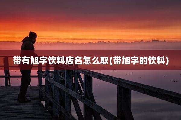 带有旭字饮料店名怎么取(带旭字的饮料)