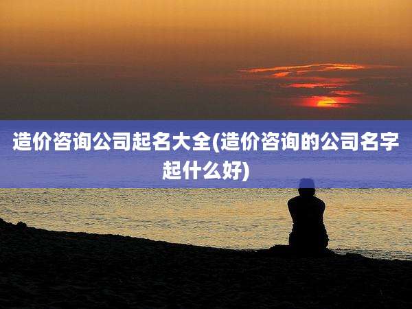 造价咨询公司起名大全(造价咨询的公司名字起什么好)