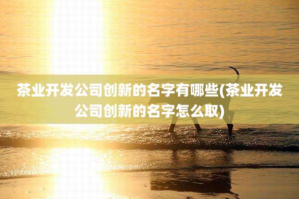 茶业开发公司创新的名字有哪些(茶业开发公司创新的名字怎么取)