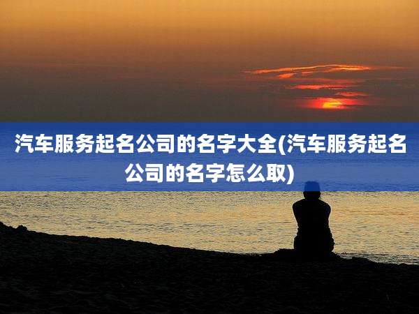 汽车服务起名公司的名字大全(汽车服务起名公司的名字怎么取)