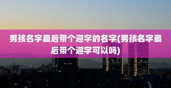 男孩名字最后带个迎字的名字(男孩名字最后带个迎字可以吗)