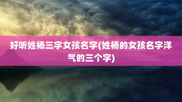 好听姓杨三字女孩名字(姓杨的女孩名字洋气的三个字)
