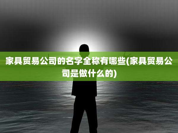 家具贸易公司的名字全称有哪些(家具贸易公司是做什么的)