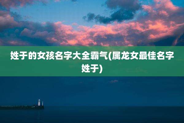 姓于的女孩名字大全霸气(属龙女最佳名字姓于)