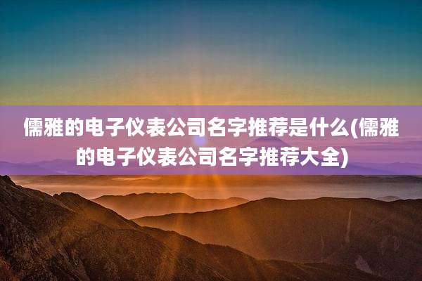 儒雅的电子仪表公司名字推荐是什么(儒雅的电子仪表公司名字推荐大全)