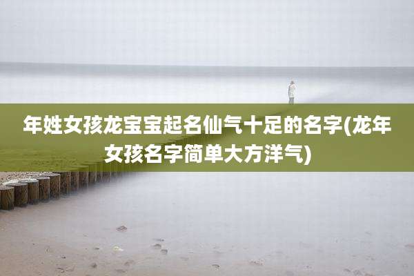 年姓女孩龙宝宝起名仙气十足的名字(龙年女孩名字简单大方洋气)