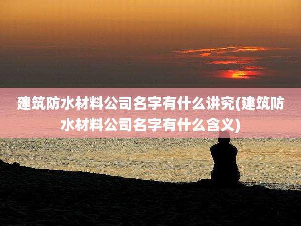 建筑防水材料公司名字有什么讲究(建筑防水材料公司名字有什么含义)