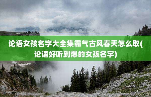 论语女孩名字大全集霸气古风春天怎么取(论语好听到爆的女孩名字)