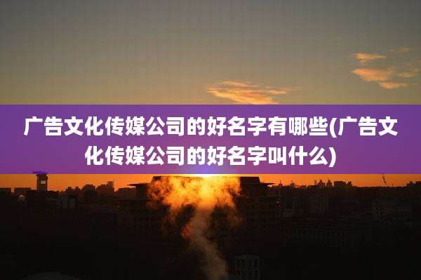 广告文化传媒公司的好名字有哪些(广告文化传媒公司的好名字叫什么)