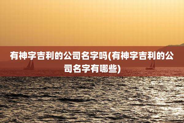 有神字吉利的公司名字吗(有神字吉利的公司名字有哪些)