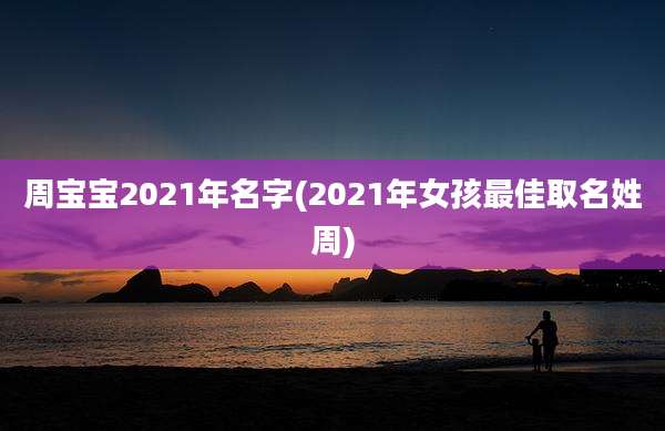 周宝宝2021年名字(2021年女孩最佳取名姓周)
