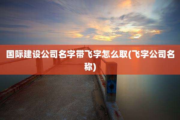 国际建设公司名字带飞字怎么取(飞字公司名称)