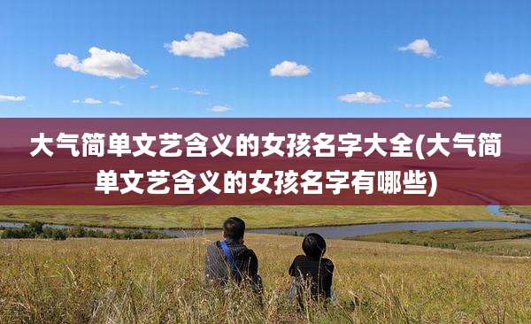 大气简单文艺含义的女孩名字大全(大气简单文艺含义的女孩名字有哪些)