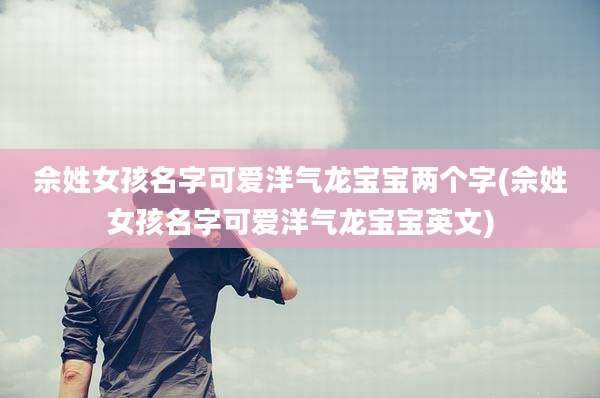 佘姓女孩名字可爱洋气龙宝宝两个字(佘姓女孩名字可爱洋气龙宝宝英文)
