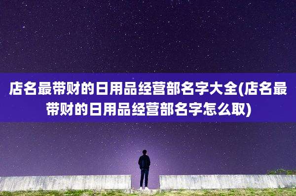 店名最带财的日用品经营部名字大全(店名最带财的日用品经营部名字怎么取)