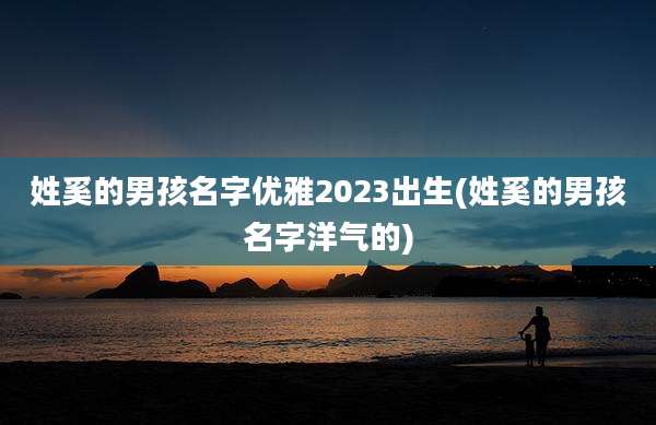 姓奚的男孩名字优雅2023出生(姓奚的男孩名字洋气的)
