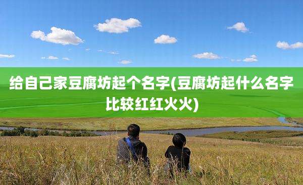 给自己家豆腐坊起个名字(豆腐坊起什么名字比较红红火火)