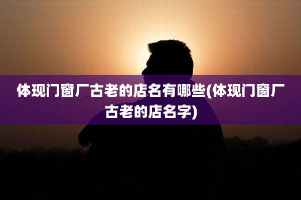 体现门窗厂古老的店名有哪些(体现门窗厂古老的店名字)