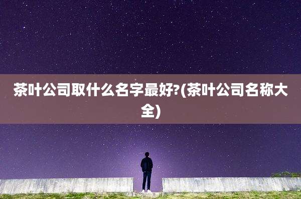 茶叶公司取什么名字最好?(茶叶公司名称大全)